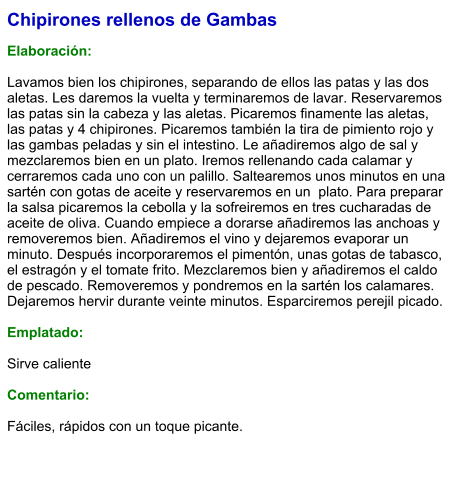 Chipirones rellenos de Gambas  Elaboración:  Lavamos bien los chipirones, separando de ellos las patas y las dos aletas. Les daremos la vuelta y terminaremos de lavar. Reservaremos las patas sin la cabeza y las aletas. Picaremos finamente las aletas, las patas y 4 chipirones. Picaremos también la tira de pimiento rojo y las gambas peladas y sin el intestino. Le añadiremos algo de sal y mezclaremos bien en un plato. Iremos rellenando cada calamar y cerraremos cada uno con un palillo. Saltearemos unos minutos en una sartén con gotas de aceite y reservaremos en un  plato. Para preparar la salsa picaremos la cebolla y la sofreiremos en tres cucharadas de aceite de oliva. Cuando empiece a dorarse añadiremos las anchoas y removeremos bien. Añadiremos el vino y dejaremos evaporar un minuto. Después incorporaremos el pimentón, unas gotas de tabasco, el estragón y el tomate frito. Mezclaremos bien y añadiremos el caldo de pescado. Removeremos y pondremos en la sartén los calamares. Dejaremos hervir durante veinte minutos. Esparciremos perejil picado.  Emplatado:  Sirve caliente  Comentario:  Fáciles, rápidos con un toque picante.