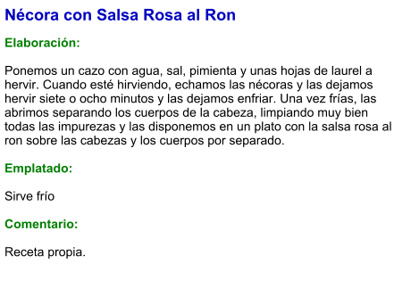 Nécora con Salsa Rosa al Ron  Elaboración:  Ponemos un cazo con agua, sal, pimienta y unas hojas de laurel a hervir. Cuando esté hirviendo, echamos las nécoras y las dejamos hervir siete o ocho minutos y las dejamos enfriar. Una vez frías, las abrimos separando los cuerpos de la cabeza, limpiando muy bien todas las impurezas y las disponemos en un plato con la salsa rosa al ron sobre las cabezas y los cuerpos por separado.  Emplatado:  Sirve frío  Comentario:  Receta propia.