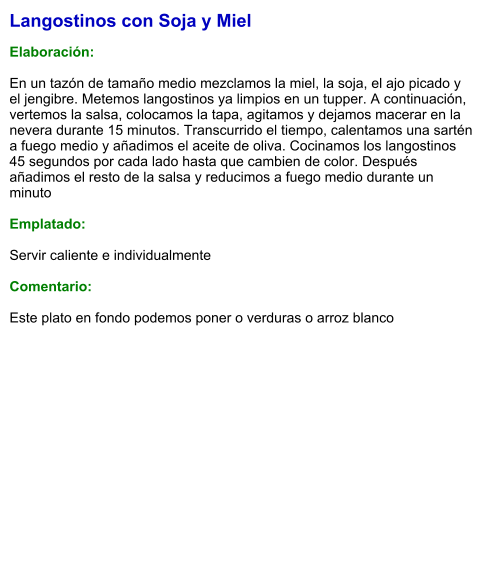 Langostinos con Soja y Miel  Elaboración:  En un tazón de tamaño medio mezclamos la miel, la soja, el ajo picado y el jengibre. Metemos langostinos ya limpios en un tupper. A continuación, vertemos la salsa, colocamos la tapa, agitamos y dejamos macerar en la nevera durante 15 minutos. Transcurrido el tiempo, calentamos una sartén a fuego medio y añadimos el aceite de oliva. Cocinamos los langostinos 45 segundos por cada lado hasta que cambien de color. Después añadimos el resto de la salsa y reducimos a fuego medio durante un minuto  Emplatado:  Servir caliente e individualmente  Comentario:  Este plato en fondo podemos poner o verduras o arroz blanco