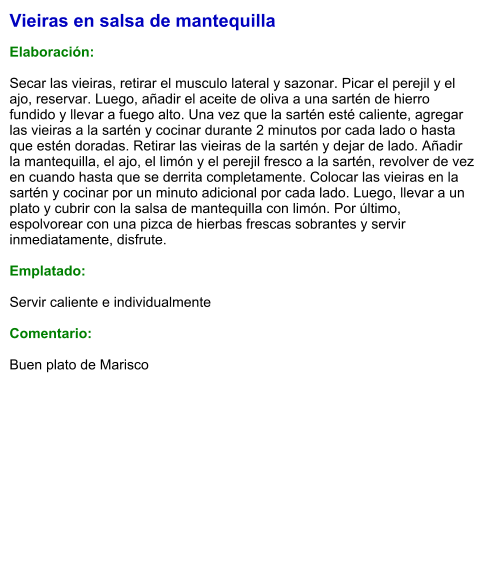 Vieiras en salsa de mantequilla  Elaboración:  Secar las vieiras, retirar el musculo lateral y sazonar. Picar el perejil y el ajo, reservar. Luego, añadir el aceite de oliva a una sartén de hierro fundido y llevar a fuego alto. Una vez que la sartén esté caliente, agregar las vieiras a la sartén y cocinar durante 2 minutos por cada lado o hasta que estén doradas. Retirar las vieiras de la sartén y dejar de lado. Añadir la mantequilla, el ajo, el limón y el perejil fresco a la sartén, revolver de vez en cuando hasta que se derrita completamente. Colocar las vieiras en la sartén y cocinar por un minuto adicional por cada lado. Luego, llevar a un plato y cubrir con la salsa de mantequilla con limón. Por último, espolvorear con una pizca de hierbas frescas sobrantes y servir inmediatamente, disfrute.  Emplatado:  Servir caliente e individualmente  Comentario:  Buen plato de Marisco
