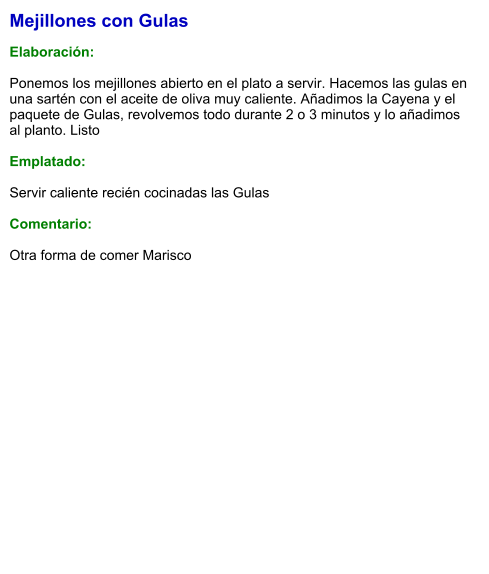 Mejillones con Gulas  Elaboración:  Ponemos los mejillones abierto en el plato a servir. Hacemos las gulas en una sartén con el aceite de oliva muy caliente. Añadimos la Cayena y el paquete de Gulas, revolvemos todo durante 2 o 3 minutos y lo añadimos al planto. Listo  Emplatado:  Servir caliente recién cocinadas las Gulas  Comentario:  Otra forma de comer Marisco