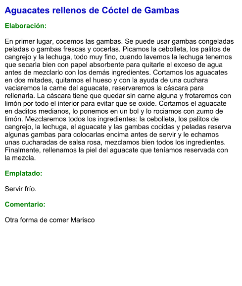 Aguacates rellenos de Cóctel de Gambas  Elaboración:  En primer lugar, cocemos las gambas. Se puede usar gambas congeladas peladas o gambas frescas y cocerlas. Picamos la cebolleta, los palitos de cangrejo y la lechuga, todo muy fino, cuando lavemos la lechuga tenemos que secarla bien con papel absorbente para quitarle el exceso de agua antes de mezclarlo con los demás ingredientes. Cortamos los aguacates en dos mitades, quitamos el hueso y con la ayuda de una cuchara vaciaremos la carne del aguacate, reservaremos la cáscara para rellenarla. La cáscara tiene que quedar sin carne alguna y frotaremos con limón por todo el interior para evitar que se oxide. Cortamos el aguacate en daditos medianos, lo ponemos en un bol y lo rociamos con zumo de limón. Mezclaremos todos los ingredientes: la cebolleta, los palitos de cangrejo, la lechuga, el aguacate y las gambas cocidas y peladas reserva algunas gambas para colocarlas encima antes de servir y le echamos unas cucharadas de salsa rosa, mezclamos bien todos los ingredientes. Finalmente, rellenamos la piel del aguacate que teníamos reservada con la mezcla.  Emplatado:  Servir frío.  Comentario:  Otra forma de comer Marisco
