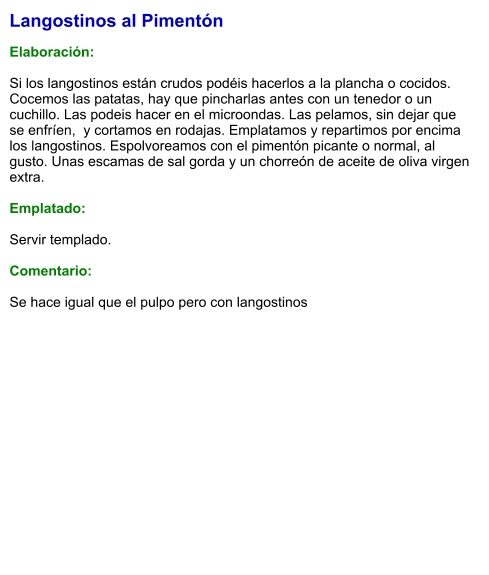 Langostinos al Pimentón  Elaboración:  Si los langostinos están crudos podéis hacerlos a la plancha o cocidos. Cocemos las patatas, hay que pincharlas antes con un tenedor o un cuchillo. Las podeis hacer en el microondas. Las pelamos, sin dejar que se enfríen,  y cortamos en rodajas. Emplatamos y repartimos por encima los langostinos. Espolvoreamos con el pimentón picante o normal, al gusto. Unas escamas de sal gorda y un chorreón de aceite de oliva virgen extra.  Emplatado:  Servir templado.  Comentario:  Se hace igual que el pulpo pero con langostinos
