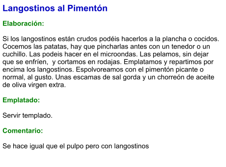 Langostinos al Pimentón  Elaboración:  Si los langostinos están crudos podéis hacerlos a la plancha o cocidos. Cocemos las patatas, hay que pincharlas antes con un tenedor o un cuchillo. Las podeis hacer en el microondas. Las pelamos, sin dejar que se enfríen,  y cortamos en rodajas. Emplatamos y repartimos por encima los langostinos. Espolvoreamos con el pimentón picante o normal, al gusto. Unas escamas de sal gorda y un chorreón de aceite de oliva virgen extra.  Emplatado:  Servir templado.  Comentario:  Se hace igual que el pulpo pero con langostinos