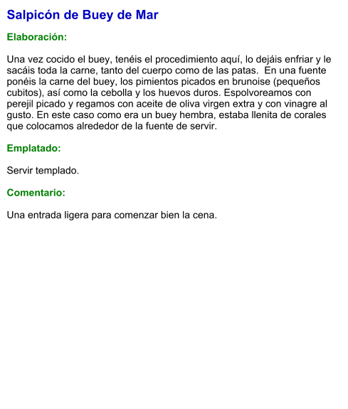 Salpicón de Buey de Mar  Elaboración:  Una vez cocido el buey, tenéis el procedimiento aquí, lo dejáis enfriar y le sacáis toda la carne, tanto del cuerpo como de las patas.  En una fuente ponéis la carne del buey, los pimientos picados en brunoise (pequeños cubitos), así como la cebolla y los huevos duros. Espolvoreamos con perejil picado y regamos con aceite de oliva virgen extra y con vinagre al gusto. En este caso como era un buey hembra, estaba llenita de corales que colocamos alrededor de la fuente de servir.  Emplatado:  Servir templado.  Comentario:  Una entrada ligera para comenzar bien la cena.