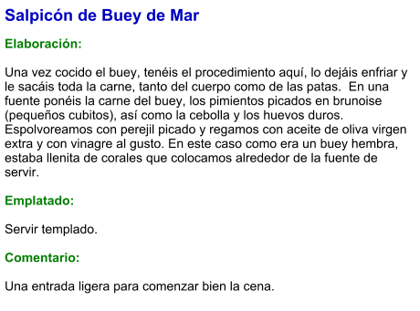 Salpicón de Buey de Mar  Elaboración:  Una vez cocido el buey, tenéis el procedimiento aquí, lo dejáis enfriar y le sacáis toda la carne, tanto del cuerpo como de las patas.  En una fuente ponéis la carne del buey, los pimientos picados en brunoise (pequeños cubitos), así como la cebolla y los huevos duros. Espolvoreamos con perejil picado y regamos con aceite de oliva virgen extra y con vinagre al gusto. En este caso como era un buey hembra, estaba llenita de corales que colocamos alrededor de la fuente de servir.  Emplatado:  Servir templado.  Comentario:  Una entrada ligera para comenzar bien la cena.