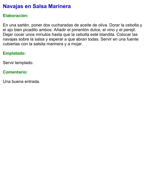 Navajas en Salsa Marinera  Elaboración:  En una sartén, poner dos cucharadas de aceite de oliva. Dorar la cebolla y el ajo bien picadito ambos. Añadir el pimentón dulce, el vino y el perejil. Dejar cocer unos minutos hasta que la cebolla esté blandita. Colocar las navajas sobre la salsa y esperar a que abran todas. Servir en una fuente cubiertas con la salsita marinera y a mojar.  Emplatado:  Servir templado.  Comentario:  Una buena entrada.
