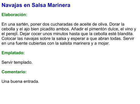 Navajas en Salsa Marinera  Elaboración:  En una sartén, poner dos cucharadas de aceite de oliva. Dorar la cebolla y el ajo bien picadito ambos. Añadir el pimentón dulce, el vino y el perejil. Dejar cocer unos minutos hasta que la cebolla esté blandita. Colocar las navajas sobre la salsa y esperar a que abran todas. Servir en una fuente cubiertas con la salsita marinera y a mojar.  Emplatado:  Servir templado.  Comentario:  Una buena entrada.