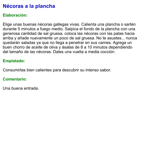 Nécoras a la plancha  Elaboración:  Elige unas buenas nécoras gallegas vivas. Calienta una plancha o sartén durante 5 minutos a fuego medio. Salpica el fondo de la plancha con una generosa cantidad de sal gruesa, coloca las nécoras con las patas hacia arriba y añade nuevamente un poco de sal gruesa. No te asustes... nunca quedarán saladas ya que no llega a penetrar en sus carnes. Agrega un buen chorro de aceite de oliva y ásalas de 8 a 10 minutos dependiendo del tamaño de las nécoras. Dales una vuelta a media cocción.  Emplatado:  Consumirlas bien calientes para descubrir su intenso sabor.  Comentario:  Una buena entrada.
