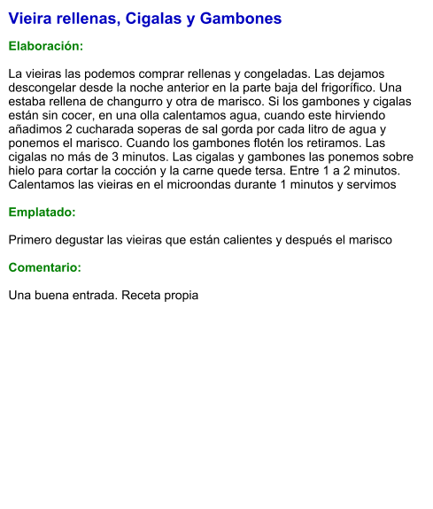 Vieira rellenas, Cigalas y Gambones  Elaboración:  La vieiras las podemos comprar rellenas y congeladas. Las dejamos descongelar desde la noche anterior en la parte baja del frigorífico. Una estaba rellena de changurro y otra de marisco. Si los gambones y cigalas están sin cocer, en una olla calentamos agua, cuando este hirviendo añadimos 2 cucharada soperas de sal gorda por cada litro de agua y ponemos el marisco. Cuando los gambones flotén los retiramos. Las cigalas no más de 3 minutos. Las cigalas y gambones las ponemos sobre hielo para cortar la cocción y la carne quede tersa. Entre 1 a 2 minutos. Calentamos las vieiras en el microondas durante 1 minutos y servimos  Emplatado:  Primero degustar las vieiras que están calientes y después el marisco  Comentario:  Una buena entrada. Receta propia