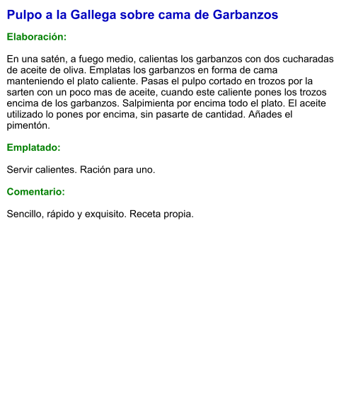 Pulpo a la Gallega sobre cama de Garbanzos  Elaboración:  En una satén, a fuego medio, calientas los garbanzos con dos cucharadas de aceite de oliva. Emplatas los garbanzos en forma de cama manteniendo el plato caliente. Pasas el pulpo cortado en trozos por la sarten con un poco mas de aceite, cuando este caliente pones los trozos encima de los garbanzos. Salpimienta por encima todo el plato. El aceite utilizado lo pones por encima, sin pasarte de cantidad. Añades el pimentón.  Emplatado:  Servir calientes. Ración para uno.  Comentario:  Sencillo, rápido y exquisito. Receta propia.