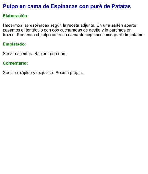 Pulpo en cama de Espinacas con puré de Patatas  Elaboración:  Hacermos las espinacas según la receta adjunta. En una sartén aparte pasamos el tentáculo con dos cucharadas de aceite y lo partimos en trozos. Ponemos el pulpo cobre la cama de espinacas con puré de patatas  Emplatado:  Servir calientes. Ración para uno.  Comentario:  Sencillo, rápido y exquisito. Receta propia.
