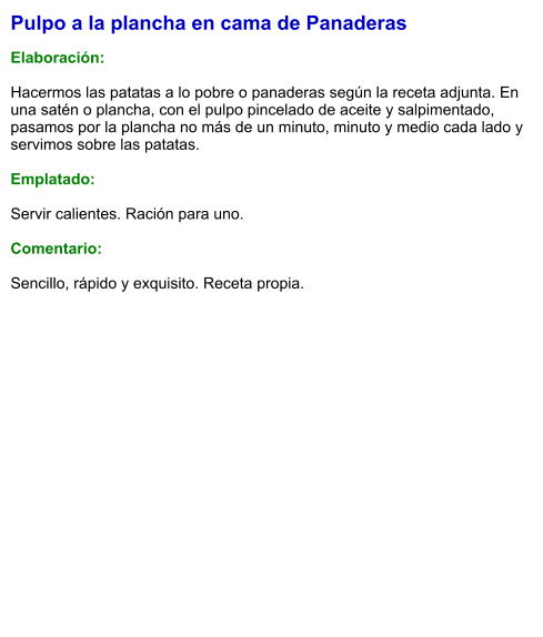 Pulpo a la plancha en cama de Panaderas  Elaboración:  Hacermos las patatas a lo pobre o panaderas según la receta adjunta. En una satén o plancha, con el pulpo pincelado de aceite y salpimentado, pasamos por la plancha no más de un minuto, minuto y medio cada lado y servimos sobre las patatas.  Emplatado:  Servir calientes. Ración para uno.  Comentario:  Sencillo, rápido y exquisito. Receta propia.