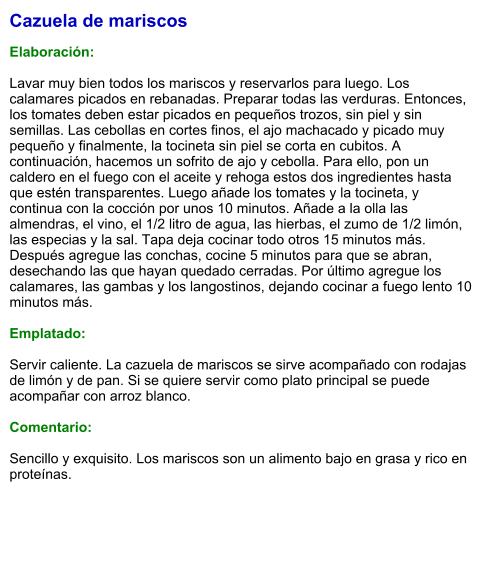 Cazuela de mariscos  Elaboración:  Lavar muy bien todos los mariscos y reservarlos para luego. Los calamares picados en rebanadas. Preparar todas las verduras. Entonces, los tomates deben estar picados en pequeños trozos, sin piel y sin semillas. Las cebollas en cortes finos, el ajo machacado y picado muy pequeño y finalmente, la tocineta sin piel se corta en cubitos. A continuación, hacemos un sofrito de ajo y cebolla. Para ello, pon un caldero en el fuego con el aceite y rehoga estos dos ingredientes hasta que estén transparentes. Luego añade los tomates y la tocineta, y continua con la cocción por unos 10 minutos. Añade a la olla las almendras, el vino, el 1/2 litro de agua, las hierbas, el zumo de 1/2 limón, las especias y la sal. Tapa deja cocinar todo otros 15 minutos más. Después agregue las conchas, cocine 5 minutos para que se abran, desechando las que hayan quedado cerradas. Por último agregue los calamares, las gambas y los langostinos, dejando cocinar a fuego lento 10 minutos más.  Emplatado:  Servir caliente. La cazuela de mariscos se sirve acompañado con rodajas de limón y de pan. Si se quiere servir como plato principal se puede acompañar con arroz blanco.   Comentario:  Sencillo y exquisito. Los mariscos son un alimento bajo en grasa y rico en proteínas.