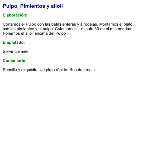 Pulpo, Pimientos y alioli  Elaboración:  Cortamos el Pulpo con las patas enteras y a rodajas. Montamos el plato con los pimientos y el pulpo. Calentamos 1 minuto 30 en el microondas. Ponemos el alioli encima del Pulpo  Emplatado:  Servir caliente.   Comentario:  Sencillo y exquisito. Un plato rápido. Receta propia.