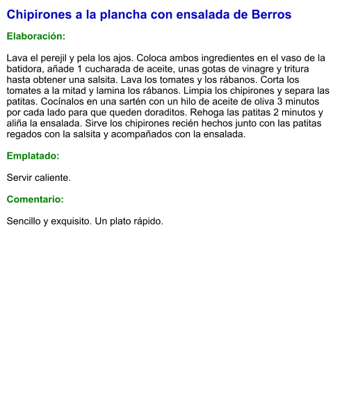 Chipirones a la plancha con ensalada de Berros  Elaboración:  Lava el perejil y pela los ajos. Coloca ambos ingredientes en el vaso de la batidora, añade 1 cucharada de aceite, unas gotas de vinagre y tritura hasta obtener una salsita. Lava los tomates y los rábanos. Corta los tomates a la mitad y lamina los rábanos. Limpia los chipirones y separa las patitas. Cocínalos en una sartén con un hilo de aceite de oliva 3 minutos por cada lado para que queden doraditos. Rehoga las patitas 2 minutos y aliña la ensalada. Sirve los chipirones recién hechos junto con las patitas regados con la salsita y acompañados con la ensalada.  Emplatado:  Servir caliente.   Comentario:  Sencillo y exquisito. Un plato rápido.