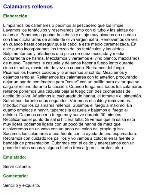 Calamares rellenos  Elaboración:  Limpiamos los calamares o pedimos al pescadero que los limpie. Lavamos los tentáculos y reservamos junto con el tubo y las aletas del calamar. Ponemos a pochar la cebolla y el ajo muy picados en un cazo con tres cucharadas de aceite de oliva virgen extra. Removemos de vez en cuando hasta conseguir que la cebolla esté medio caramelizada. En este punto incorporamos los trozos de los tentáculos y las aletas. Salpimentamos y añadimos una pizca de nuez moscada y media cucharadita de harina. Mezclamos y vertemos el vino blanco, mezclamos de nuevo. Tapamos la cazuela y dejamos hacer a fuego lento durante cinco minutos, moviendo de vez en cuando. Retiramos del fuego. Picamos los huevos cocidos y lo añadimos al sofrito. Mezclamos y dejamos templar. Rellenamos los calamares con lo anterior, procurando dejar un par de centímetros para "coser" con un palillo para evitar que se salga el relleno durante la cocción. Cuando tengamos todos los calamares rellenos ponemos una cazuela baja al fuego con tres cucharadas de aceite de oliva. Añadimos la cucharada de harina, el tomate y el pimentón. Sofreímos durante unos segundos. Vertemos el caldo y removemos. Introducimos los calamares rellenos. Subimos el fuego a máximo. En cuanto empiece a hervir, tapamos la cazuela y bajamos el fuego al mínimo. Dejamos cocer a fuego muy suave durante 30 minutos. Rectificamos el punto de sal si hiciera falta. Si vemos que la salsa está muy ligera podemos ligarla con un poco de harina de maíz que disolveremos en un vaso con un poco del caldo del propio guiso. Sacamos los calamares a una fuente con la ayuda de una espumadera. Retiramos con cuidado los palillos y volvemos a colocar en la fuente o bandeja de presentación. Cubrimos con el caldo y aderezamos con un poco de frutos secos y alguna hierba fresca (perejil, brotes, etc.)  Emplatado:  Servir caliente.   Comentario:  Sencillo y exquisito.