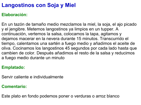 Langostinos con Soja y Miel  Elaboración:  En un tazón de tamaño medio mezclamos la miel, la soja, el ajo picado y el jengibre. Metemos langostinos ya limpios en un tupper. A continuación, vertemos la salsa, colocamos la tapa, agitamos y dejamos macerar en la nevera durante 15 minutos. Transcurrido el tiempo, calentamos una sartén a fuego medio y añadimos el aceite de oliva. Cocinamos los langostinos 45 segundos por cada lado hasta que cambien de color. Después añadimos el resto de la salsa y reducimos a fuego medio durante un minuto  Emplatado:  Servir caliente e individualmente  Comentario:  Este plato en fondo podemos poner o verduras o arroz blanco