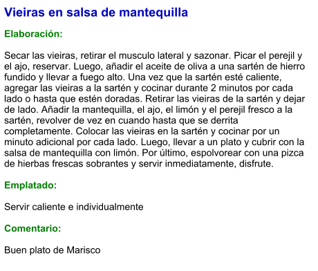 Vieiras en salsa de mantequilla  Elaboración:  Secar las vieiras, retirar el musculo lateral y sazonar. Picar el perejil y el ajo, reservar. Luego, añadir el aceite de oliva a una sartén de hierro fundido y llevar a fuego alto. Una vez que la sartén esté caliente, agregar las vieiras a la sartén y cocinar durante 2 minutos por cada lado o hasta que estén doradas. Retirar las vieiras de la sartén y dejar de lado. Añadir la mantequilla, el ajo, el limón y el perejil fresco a la sartén, revolver de vez en cuando hasta que se derrita completamente. Colocar las vieiras en la sartén y cocinar por un minuto adicional por cada lado. Luego, llevar a un plato y cubrir con la salsa de mantequilla con limón. Por último, espolvorear con una pizca de hierbas frescas sobrantes y servir inmediatamente, disfrute.  Emplatado:  Servir caliente e individualmente  Comentario:  Buen plato de Marisco