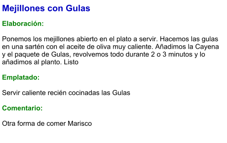 Mejillones con Gulas  Elaboración:  Ponemos los mejillones abierto en el plato a servir. Hacemos las gulas en una sartén con el aceite de oliva muy caliente. Añadimos la Cayena y el paquete de Gulas, revolvemos todo durante 2 o 3 minutos y lo añadimos al planto. Listo  Emplatado:  Servir caliente recién cocinadas las Gulas  Comentario:  Otra forma de comer Marisco