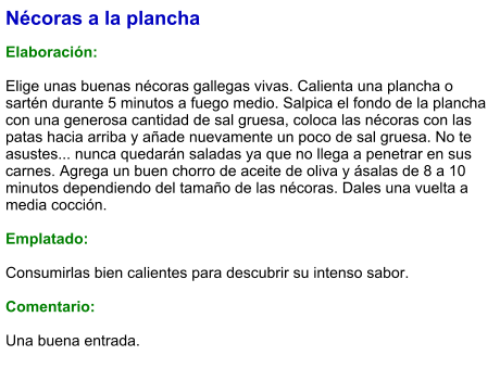 Nécoras a la plancha  Elaboración:  Elige unas buenas nécoras gallegas vivas. Calienta una plancha o sartén durante 5 minutos a fuego medio. Salpica el fondo de la plancha con una generosa cantidad de sal gruesa, coloca las nécoras con las patas hacia arriba y añade nuevamente un poco de sal gruesa. No te asustes... nunca quedarán saladas ya que no llega a penetrar en sus carnes. Agrega un buen chorro de aceite de oliva y ásalas de 8 a 10 minutos dependiendo del tamaño de las nécoras. Dales una vuelta a media cocción.  Emplatado:  Consumirlas bien calientes para descubrir su intenso sabor.  Comentario:  Una buena entrada.