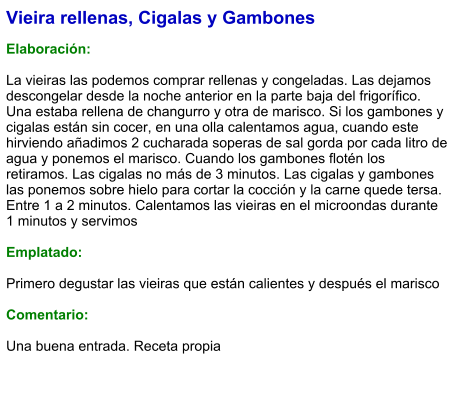 Vieira rellenas, Cigalas y Gambones  Elaboración:  La vieiras las podemos comprar rellenas y congeladas. Las dejamos descongelar desde la noche anterior en la parte baja del frigorífico. Una estaba rellena de changurro y otra de marisco. Si los gambones y cigalas están sin cocer, en una olla calentamos agua, cuando este hirviendo añadimos 2 cucharada soperas de sal gorda por cada litro de agua y ponemos el marisco. Cuando los gambones flotén los retiramos. Las cigalas no más de 3 minutos. Las cigalas y gambones las ponemos sobre hielo para cortar la cocción y la carne quede tersa. Entre 1 a 2 minutos. Calentamos las vieiras en el microondas durante 1 minutos y servimos  Emplatado:  Primero degustar las vieiras que están calientes y después el marisco  Comentario:  Una buena entrada. Receta propia
