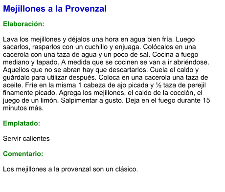 Mejillones a la Provenzal  Elaboración:  Lava los mejillones y déjalos una hora en agua bien fría. Luego sacarlos, rasparlos con un cuchillo y enjuaga. Colócalos en una cacerola con una taza de agua y un poco de sal. Cocina a fuego mediano y tapado. A medida que se cocinen se van a ir abriéndose. Aquellos que no se abran hay que descartarlos. Cuela el caldo y guárdalo para utilizar después. Coloca en una cacerola una taza de aceite. Fríe en la misma 1 cabeza de ajo picada y ½ taza de perejil finamente picado. Agrega los mejillones, el caldo de la cocción, el juego de un limón. Salpimentar a gusto. Deja en el fuego durante 15 minutos más.  Emplatado:  Servir calientes  Comentario:  Los mejillones a la provenzal son un clásico.