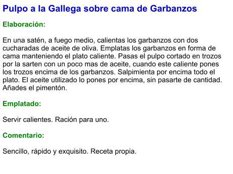Pulpo a la Gallega sobre cama de Garbanzos  Elaboración:  En una satén, a fuego medio, calientas los garbanzos con dos cucharadas de aceite de oliva. Emplatas los garbanzos en forma de cama manteniendo el plato caliente. Pasas el pulpo cortado en trozos por la sarten con un poco mas de aceite, cuando este caliente pones los trozos encima de los garbanzos. Salpimienta por encima todo el plato. El aceite utilizado lo pones por encima, sin pasarte de cantidad. Añades el pimentón.  Emplatado:  Servir calientes. Ración para uno.  Comentario:  Sencillo, rápido y exquisito. Receta propia.