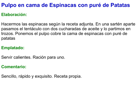 Pulpo en cama de Espinacas con puré de Patatas  Elaboración:  Hacermos las espinacas según la receta adjunta. En una sartén aparte pasamos el tentáculo con dos cucharadas de aceite y lo partimos en trozos. Ponemos el pulpo cobre la cama de espinacas con puré de patatas  Emplatado:  Servir calientes. Ración para uno.  Comentario:  Sencillo, rápido y exquisito. Receta propia.