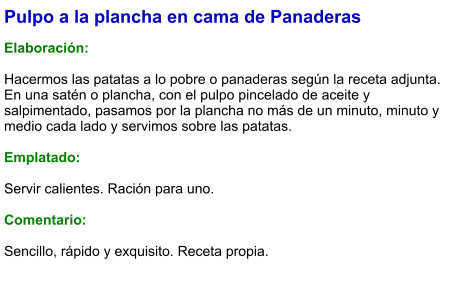 Pulpo a la plancha en cama de Panaderas  Elaboración:  Hacermos las patatas a lo pobre o panaderas según la receta adjunta. En una satén o plancha, con el pulpo pincelado de aceite y salpimentado, pasamos por la plancha no más de un minuto, minuto y medio cada lado y servimos sobre las patatas.  Emplatado:  Servir calientes. Ración para uno.  Comentario:  Sencillo, rápido y exquisito. Receta propia.