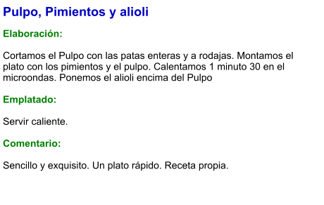 Pulpo, Pimientos y alioli  Elaboración:  Cortamos el Pulpo con las patas enteras y a rodajas. Montamos el plato con los pimientos y el pulpo. Calentamos 1 minuto 30 en el microondas. Ponemos el alioli encima del Pulpo  Emplatado:  Servir caliente.   Comentario:  Sencillo y exquisito. Un plato rápido. Receta propia.
