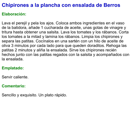 Chipirones a la plancha con ensalada de Berros  Elaboración:  Lava el perejil y pela los ajos. Coloca ambos ingredientes en el vaso de la batidora, añade 1 cucharada de aceite, unas gotas de vinagre y tritura hasta obtener una salsita. Lava los tomates y los rábanos. Corta los tomates a la mitad y lamina los rábanos. Limpia los chipirones y separa las patitas. Cocínalos en una sartén con un hilo de aceite de oliva 3 minutos por cada lado para que queden doraditos. Rehoga las patitas 2 minutos y aliña la ensalada. Sirve los chipirones recién hechos junto con las patitas regados con la salsita y acompañados con la ensalada.  Emplatado:  Servir caliente.   Comentario:  Sencillo y exquisito. Un plato rápido.