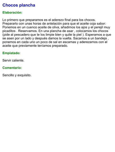 Chocos plancha  Elaboración:  Lo primero que preparamos es el aderezo final para los chocos. Prepararlo con unas horas de antelación para que el aceite coja sabor: Ponemos en un cuenco aceite de oliva, añadimos los ajos y el perejil muy picaditos . Reservamos. En una plancha de asar , colocamos los chocos (pide al pescadero que te los limpie bien y quite la piel ). Esperamos a que se asen por un lado y después damos la vuelta. Sacamos a un bandeja , ponemos en cada uno un poco de sal en escamas y aderezamos con el aceite que previamente teníamos preparado.   Emplatado:  Servir caliente.   Comentario:  Sencillo y exquisito.