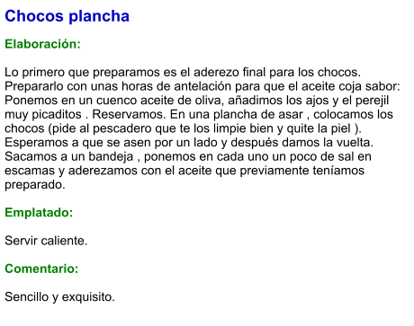 Chocos plancha  Elaboración:  Lo primero que preparamos es el aderezo final para los chocos. Prepararlo con unas horas de antelación para que el aceite coja sabor: Ponemos en un cuenco aceite de oliva, añadimos los ajos y el perejil muy picaditos . Reservamos. En una plancha de asar , colocamos los chocos (pide al pescadero que te los limpie bien y quite la piel ). Esperamos a que se asen por un lado y después damos la vuelta. Sacamos a un bandeja , ponemos en cada uno un poco de sal en escamas y aderezamos con el aceite que previamente teníamos preparado.   Emplatado:  Servir caliente.   Comentario:  Sencillo y exquisito.