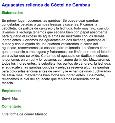 Aguacates rellenos de Cóctel de Gambas  Elaboración:  En primer lugar, cocemos las gambas. Se puede usar gambas congeladas peladas o gambas frescas y cocerlas. Picamos la cebolleta, los palitos de cangrejo y la lechuga, todo muy fino, cuando lavemos la lechuga tenemos que secarla bien con papel absorbente para quitarle el exceso de agua antes de mezclarlo con los demás ingredientes. Cortamos los aguacates en dos mitades, quitamos el hueso y con la ayuda de una cuchara vaciaremos la carne del aguacate, reservaremos la cáscara para rellenarla. La cáscara tiene que quedar sin carne alguna y frotaremos con limón por todo el interior para evitar que se oxide. Cortamos el aguacate en daditos medianos, lo ponemos en un bol y lo rociamos con zumo de limón. Mezclaremos todos los ingredientes: la cebolleta, los palitos de cangrejo, la lechuga, el aguacate y las gambas cocidas y peladas reserva algunas gambas para colocarlas encima antes de servir y le echamos unas cucharadas de salsa rosa, mezclamos bien todos los ingredientes. Finalmente, rellenamos la piel del aguacate que teníamos reservada con la mezcla.  Emplatado:  Servir frío.  Comentario:  Otra forma de comer Marisco