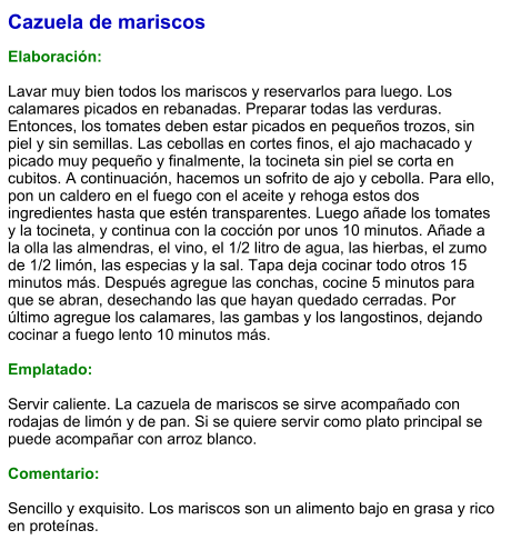 Cazuela de mariscos  Elaboración:  Lavar muy bien todos los mariscos y reservarlos para luego. Los calamares picados en rebanadas. Preparar todas las verduras. Entonces, los tomates deben estar picados en pequeños trozos, sin piel y sin semillas. Las cebollas en cortes finos, el ajo machacado y picado muy pequeño y finalmente, la tocineta sin piel se corta en cubitos. A continuación, hacemos un sofrito de ajo y cebolla. Para ello, pon un caldero en el fuego con el aceite y rehoga estos dos ingredientes hasta que estén transparentes. Luego añade los tomates y la tocineta, y continua con la cocción por unos 10 minutos. Añade a la olla las almendras, el vino, el 1/2 litro de agua, las hierbas, el zumo de 1/2 limón, las especias y la sal. Tapa deja cocinar todo otros 15 minutos más. Después agregue las conchas, cocine 5 minutos para que se abran, desechando las que hayan quedado cerradas. Por último agregue los calamares, las gambas y los langostinos, dejando cocinar a fuego lento 10 minutos más.  Emplatado:  Servir caliente. La cazuela de mariscos se sirve acompañado con rodajas de limón y de pan. Si se quiere servir como plato principal se puede acompañar con arroz blanco.   Comentario:  Sencillo y exquisito. Los mariscos son un alimento bajo en grasa y rico en proteínas.