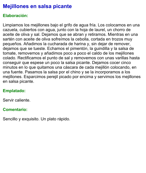Mejillones en salsa picante  Elaboración:  Limpiamos los mejillones bajo el grifo de agua fría. Los colocamos en una cazuela, cubiertos con agua, junto con la hoja de laurel, un chorro de aceite de oliva y sal. Dejamos que se abran y retiramos. Mientras en una sartén con aceite de oliva sofreímos la cebolla, cortada en trozos muy pequeños. Añadimos la cucharada de harina y, sin dejar de remover, dejamos que se tueste. Echamos el pimentón, la guindilla y la salsa de tomate, removemos y añadimos poco a poco el caldo de los mejillones colado. Rectificamos el punto de sal y removemos con unas varillas hasta conseguir que espese un poco la salsa picante. Dejamos cocer cinco minutos en lo que quitamos una cáscara de cada mejillón colocando, en una fuente. Pasamos la salsa por el chino y se la incorporamos a los mejillones. Esparcimos perejil picado por encima y servimos los mejillones en salsa picante.  Emplatado:  Servir caliente.   Comentario:  Sencillo y exquisito. Un plato rápido.