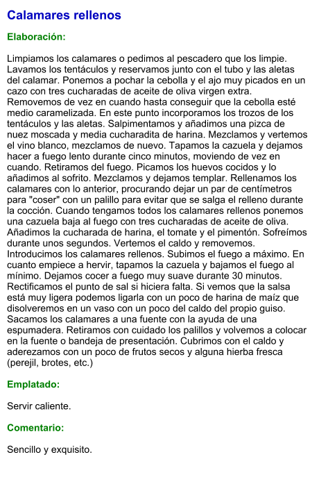 Calamares rellenos  Elaboración:  Limpiamos los calamares o pedimos al pescadero que los limpie. Lavamos los tentáculos y reservamos junto con el tubo y las aletas del calamar. Ponemos a pochar la cebolla y el ajo muy picados en un cazo con tres cucharadas de aceite de oliva virgen extra. Removemos de vez en cuando hasta conseguir que la cebolla esté medio caramelizada. En este punto incorporamos los trozos de los tentáculos y las aletas. Salpimentamos y añadimos una pizca de nuez moscada y media cucharadita de harina. Mezclamos y vertemos el vino blanco, mezclamos de nuevo. Tapamos la cazuela y dejamos hacer a fuego lento durante cinco minutos, moviendo de vez en cuando. Retiramos del fuego. Picamos los huevos cocidos y lo añadimos al sofrito. Mezclamos y dejamos templar. Rellenamos los calamares con lo anterior, procurando dejar un par de centímetros para "coser" con un palillo para evitar que se salga el relleno durante la cocción. Cuando tengamos todos los calamares rellenos ponemos una cazuela baja al fuego con tres cucharadas de aceite de oliva. Añadimos la cucharada de harina, el tomate y el pimentón. Sofreímos durante unos segundos. Vertemos el caldo y removemos. Introducimos los calamares rellenos. Subimos el fuego a máximo. En cuanto empiece a hervir, tapamos la cazuela y bajamos el fuego al mínimo. Dejamos cocer a fuego muy suave durante 30 minutos. Rectificamos el punto de sal si hiciera falta. Si vemos que la salsa está muy ligera podemos ligarla con un poco de harina de maíz que disolveremos en un vaso con un poco del caldo del propio guiso. Sacamos los calamares a una fuente con la ayuda de una espumadera. Retiramos con cuidado los palillos y volvemos a colocar en la fuente o bandeja de presentación. Cubrimos con el caldo y aderezamos con un poco de frutos secos y alguna hierba fresca (perejil, brotes, etc.)  Emplatado:  Servir caliente.   Comentario:  Sencillo y exquisito.