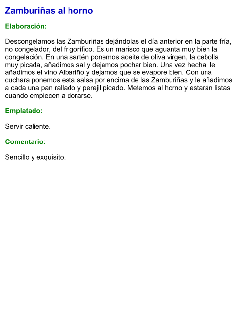 Zamburiñas al horno  Elaboración:  Descongelamos las Zamburiñas dejándolas el día anterior en la parte fría, no congelador, del frigorífico. Es un marisco que aguanta muy bien la congelación. En una sartén ponemos aceite de oliva virgen, la cebolla muy picada, añadimos sal y dejamos pochar bien. Una vez hecha, le añadimos el vino Albariño y dejamos que se evapore bien. Con una cuchara ponemos esta salsa por encima de las Zamburiñas y le añadimos a cada una pan rallado y perejil picado. Metemos al horno y estarán listas cuando empiecen a dorarse.  Emplatado:  Servir caliente.   Comentario:  Sencillo y exquisito.