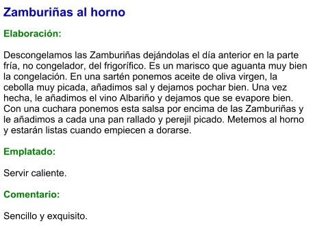 Zamburiñas al horno  Elaboración:  Descongelamos las Zamburiñas dejándolas el día anterior en la parte fría, no congelador, del frigorífico. Es un marisco que aguanta muy bien la congelación. En una sartén ponemos aceite de oliva virgen, la cebolla muy picada, añadimos sal y dejamos pochar bien. Una vez hecha, le añadimos el vino Albariño y dejamos que se evapore bien. Con una cuchara ponemos esta salsa por encima de las Zamburiñas y le añadimos a cada una pan rallado y perejil picado. Metemos al horno y estarán listas cuando empiecen a dorarse.  Emplatado:  Servir caliente.   Comentario:  Sencillo y exquisito.