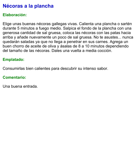 Nécoras a la plancha  Elaboración:  Elige unas buenas nécoras gallegas vivas. Calienta una plancha o sartén durante 5 minutos a fuego medio. Salpica el fondo de la plancha con una generosa cantidad de sal gruesa, coloca las nécoras con las patas hacia arriba y añade nuevamente un poco de sal gruesa. No te asustes... nunca quedarán saladas ya que no llega a penetrar en sus carnes. Agrega un buen chorro de aceite de oliva y ásalas de 8 a 10 minutos dependiendo del tamaño de las nécoras. Dales una vuelta a media cocción.  Emplatado:  Consumirlas bien calientes para descubrir su intenso sabor.  Comentario:  Una buena entrada.