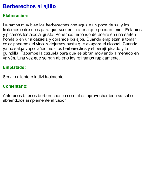 Berberechos al ajillo  Elaboración:  Lavamos muy bien los berberechos con agua y un poco de sal y los frotamos entre ellos para que suelten la arena que puedan tener. Pelamos y picamos los ajos al gusto. Ponemos un fondo de aceite en una sartén honda o en una cazuela y doramos los ajos. Cuando empiezan a tomar color ponemos el vino  y dejamos hasta que evapore el alcohol. Cuando ya no salga vapor añadimos los berberechos y el perejil picado y la guindilla. Tapamos la cazuela para que se abran moviendo a menudo en vaivén. Una vez que se han abierto los retiramos rápidamente.   Emplatado:  Servir caliente e individualmente  Comentario:  Ante unos buenos berberechos lo normal es aprovechar bien su sabor abriéndolos simplemente al vapor