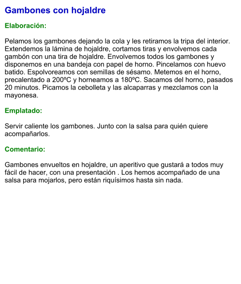 Gambones con hojaldre  Elaboración:  Pelamos los gambones dejando la cola y les retiramos la tripa del interior. Extendemos la lámina de hojaldre, cortamos tiras y envolvemos cada gambón con una tira de hojaldre. Envolvemos todos los gambones y disponemos en una bandeja con papel de horno. Pincelamos con huevo batido. Espolvoreamos con semillas de sésamo. Metemos en el horno, precalentado a 200ºC y horneamos a 180ºC. Sacamos del horno, pasados 20 minutos. Picamos la cebolleta y las alcaparras y mezclamos con la mayonesa.  Emplatado:  Servir caliente los gambones. Junto con la salsa para quién quiere acompañarlos.  Comentario:  Gambones envueltos en hojaldre, un aperitivo que gustará a todos muy fácil de hacer, con una presentación . Los hemos acompañado de una salsa para mojarlos, pero están riquísimos hasta sin nada.