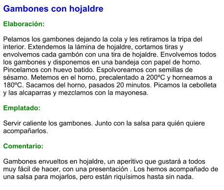 Gambones con hojaldre  Elaboración:  Pelamos los gambones dejando la cola y les retiramos la tripa del interior. Extendemos la lámina de hojaldre, cortamos tiras y envolvemos cada gambón con una tira de hojaldre. Envolvemos todos los gambones y disponemos en una bandeja con papel de horno. Pincelamos con huevo batido. Espolvoreamos con semillas de sésamo. Metemos en el horno, precalentado a 200ºC y horneamos a 180ºC. Sacamos del horno, pasados 20 minutos. Picamos la cebolleta y las alcaparras y mezclamos con la mayonesa.  Emplatado:  Servir caliente los gambones. Junto con la salsa para quién quiere acompañarlos.  Comentario:  Gambones envueltos en hojaldre, un aperitivo que gustará a todos muy fácil de hacer, con una presentación . Los hemos acompañado de una salsa para mojarlos, pero están riquísimos hasta sin nada.