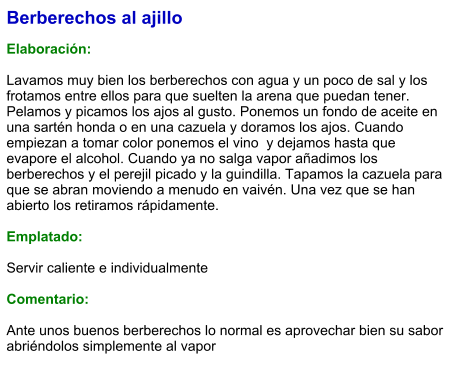 Berberechos al ajillo  Elaboración:  Lavamos muy bien los berberechos con agua y un poco de sal y los frotamos entre ellos para que suelten la arena que puedan tener. Pelamos y picamos los ajos al gusto. Ponemos un fondo de aceite en una sartén honda o en una cazuela y doramos los ajos. Cuando empiezan a tomar color ponemos el vino  y dejamos hasta que evapore el alcohol. Cuando ya no salga vapor añadimos los berberechos y el perejil picado y la guindilla. Tapamos la cazuela para que se abran moviendo a menudo en vaivén. Una vez que se han abierto los retiramos rápidamente.   Emplatado:  Servir caliente e individualmente  Comentario:  Ante unos buenos berberechos lo normal es aprovechar bien su sabor abriéndolos simplemente al vapor