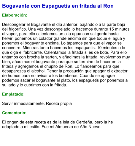 Bogavante con Espaguetis en fritada al Ron  Elaboración:  Descongelar el Bogavante el día anterior, bajándolo a la parte baja del frigorífico. Una vez descongelado lo hacemos durante 15 minutos al vapor, para ello calentamos un olla agua con sal gorda hasta hervir, ponemos un colador grande encima sin que toque el agua y ponemos el bogavante encima. Lo tapamos para que el vapor se concentre. Mientras tanto hacemos los espaguetis. 10 minutos o lo que diga el fabricante. Calentamos la fritada si es de bote. Para ello untamos con brocha la sarten, y añadimos la fritada, revolvemos muy bien, añadimos el bogavante para que se termine de hacer en la fritada y agregamos el chupito de Ron. Lo flandeamos para que desaparezca el alcohol. Tener la precaución que apagar el extractor de humos para no avisar a los bomberos. Cuando se apague podemos sacar el bogavante al plato, los espaguetis por ponemos a su lado y lo cubrimos con la fritada.  Emplatado:  Servir inmediatamente. Receta propia  Comentario:  El origen de esta receta es de la Isla de Cerdeña, pero la he adaptado a mi estilo. Fue mi Almuerzo de Año Nuevo.