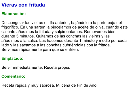 Vieras con fritada  Elaboración:  Descongelar las vieiras el día anterior, bajándolo a la parte baja del frigorífico. En una sarten la pincelamos de aceite de oliva, cuando este caliente añadimos la fritada y salpimentamos. Removemos bien durante 3 minutos. Quitamos de las conchas las vieiras y las añadimos a la salsa. Las hacemos durante 1 minuto y medio por cada lado y las sacamos a las conchas cubriéndolas con la fritada. Servimos rápidamente para que se enfríen.  Emplatado:  Servir inmediatamente. Receta propia.  Comentario:  Receta rápida y muy sabrosa. Mi cena de Fin de Año.