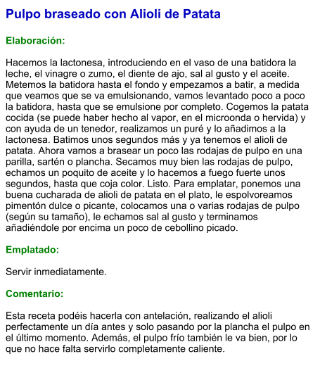 Pulpo braseado con Alioli de Patata  Elaboración:  Hacemos la lactonesa, introduciendo en el vaso de una batidora la leche, el vinagre o zumo, el diente de ajo, sal al gusto y el aceite. Metemos la batidora hasta el fondo y empezamos a batir, a medida que veamos que se va emulsionando, vamos levantado poco a poco la batidora, hasta que se emulsione por completo. Cogemos la patata cocida (se puede haber hecho al vapor, en el microonda o hervida) y con ayuda de un tenedor, realizamos un puré y lo añadimos a la lactonesa. Batimos unos segundos más y ya tenemos el alioli de patata. Ahora vamos a brasear un poco las rodajas de pulpo en una parilla, sartén o plancha. Secamos muy bien las rodajas de pulpo, echamos un poquito de aceite y lo hacemos a fuego fuerte unos segundos, hasta que coja color. Listo. Para emplatar, ponemos una buena cucharada de alioli de patata en el plato, le espolvoreamos pimentón dulce o picante, colocamos una o varias rodajas de pulpo (según su tamaño), le echamos sal al gusto y terminamos añadiéndole por encima un poco de cebollino picado.   Emplatado:  Servir inmediatamente.   Comentario:  Esta receta podéis hacerla con antelación, realizando el alioli perfectamente un día antes y solo pasando por la plancha el pulpo en el último momento. Además, el pulpo frío también le va bien, por lo que no hace falta servirlo completamente caliente.