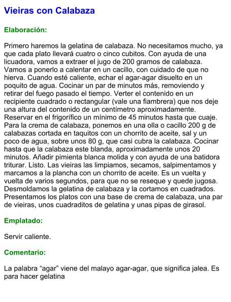 Vieiras con Calabaza  Elaboración:  Primero haremos la gelatina de calabaza. No necesitamos mucho, ya que cada plato llevará cuatro o cinco cubitos. Con ayuda de una licuadora, vamos a extraer el jugo de 200 gramos de calabaza. Vamos a ponerlo a calentar en un cacillo, con cuidado de que no hierva. Cuando esté caliente, echar el agar-agar disuelto en un poquito de agua. Cocinar un par de minutos más, removiendo y retirar del fuego pasado el tiempo. Verter el contenido en un recipiente cuadrado o rectangular (vale una fiambrera) que nos deje una altura del contenido de un centímetro aproximadamente. Reservar en el frigorífico un mínimo de 45 minutos hasta que cuaje. Para la crema de calabaza, ponemos en una olla o cacillo 200 g de calabazas cortada en taquitos con un chorrito de aceite, sal y un poco de agua, sobre unos 80 g, que casi cubra la calabaza. Cocinar hasta que la calabaza este blanda, aproximadamente unos 20 minutos. Añadir pimienta blanca molida y con ayuda de una batidora triturar. Listo. Las vieiras las limpiamos, secamos, salpimentamos y marcamos a la plancha con un chorrito de aceite. Es un vuelta y vuelta de varios segundos, para que no se reseque y quede jugosa. Desmoldamos la gelatina de calabaza y la cortamos en cuadrados. Presentamos los platos con una base de crema de calabaza, una par de vieiras, unos cuadraditos de gelatina y unas pipas de girasol.  Emplatado:  Servir caliente.  Comentario:  La palabra “agar” viene del malayo agar-agar, que significa jalea. Es para hacer gelatina