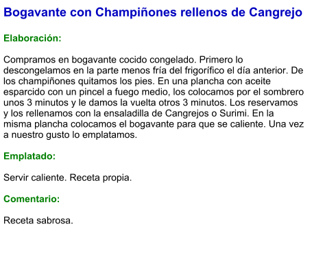 Bogavante con Champiñones rellenos de Cangrejo  Elaboración:  Compramos en bogavante cocido congelado. Primero lo descongelamos en la parte menos fría del frigorífico el día anterior. De los champiñones quitamos los pies. En una plancha con aceite esparcido con un pincel a fuego medio, los colocamos por el sombrero unos 3 minutos y le damos la vuelta otros 3 minutos. Los reservamos y los rellenamos con la ensaladilla de Cangrejos o Surimi. En la misma plancha colocamos el bogavante para que se caliente. Una vez a nuestro gusto lo emplatamos.  Emplatado:  Servir caliente. Receta propia.  Comentario:  Receta sabrosa.